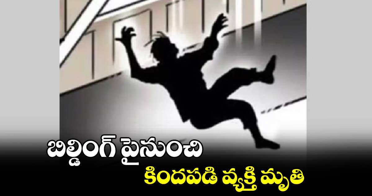 బిల్డింగ్ పైనుంచి కిందపడి వ్యక్తి మృతి