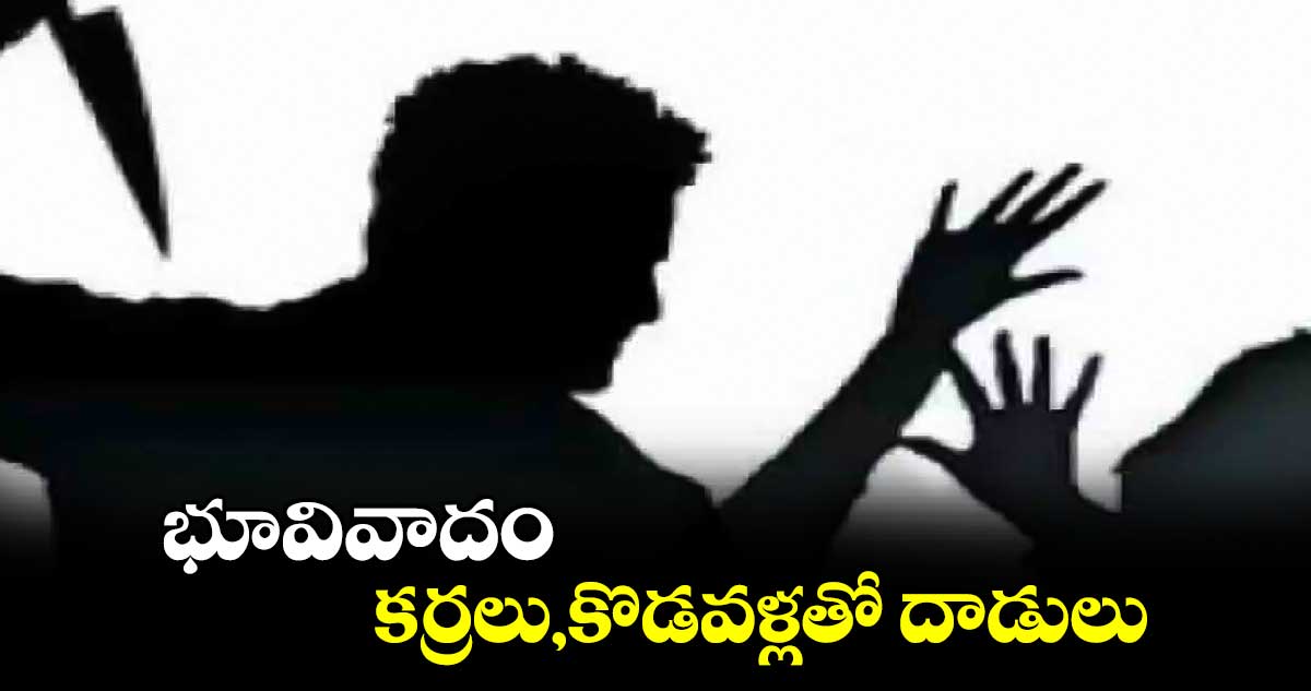 భూవివాదం..కర్రలు,కొడవళ్లతో దాడులు