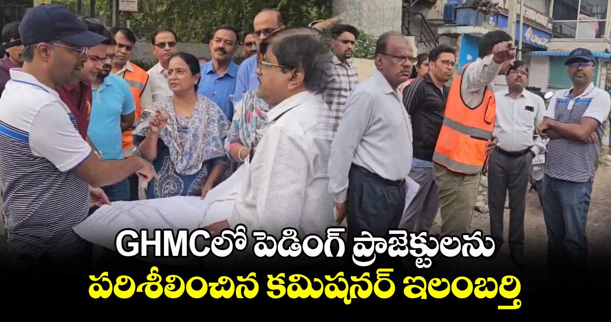 GHMCలో పెడింగ్ ప్రాజెక్టులను పరిశీలించిన కమిషనర్ ఇలంబర్తి