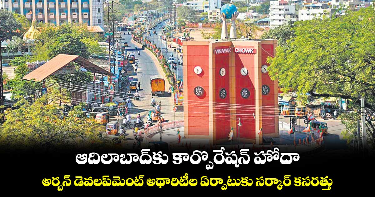 ఆదిలాబాద్​కు కార్పొరేషన్​ హోదా .. అర్బన్ డెవలప్​మెంట్ అథారిటీల ఏర్పాటుకు సర్కార్​ కసరత్తు