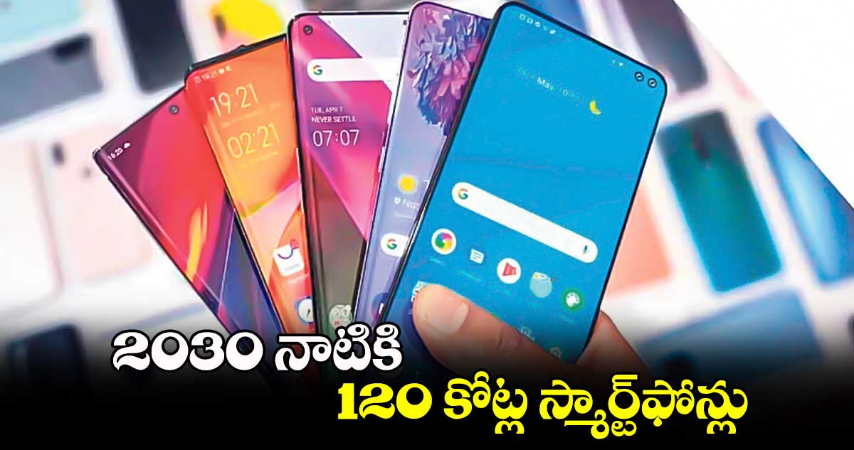 2030 నాటికి 120 కోట్ల స్మార్ట్​ఫోన్లు