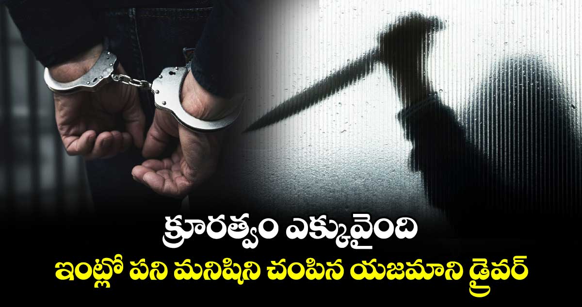 క్రూరత్వం ఎక్కువైంది : ఇంట్లో పని మనిషిని చంపిన యజమాని డ్రైవర్