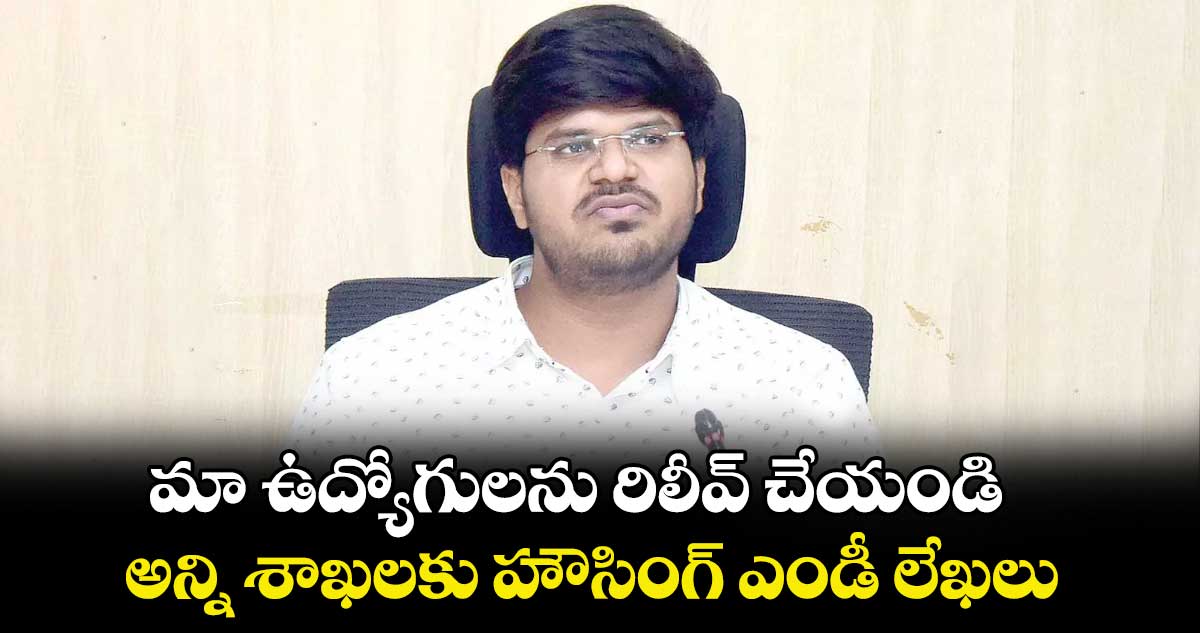 మా ఉద్యోగులను రిలీవ్ చేయండి : అన్ని శాఖలకు  హౌసింగ్ ఎండీ లేఖలు