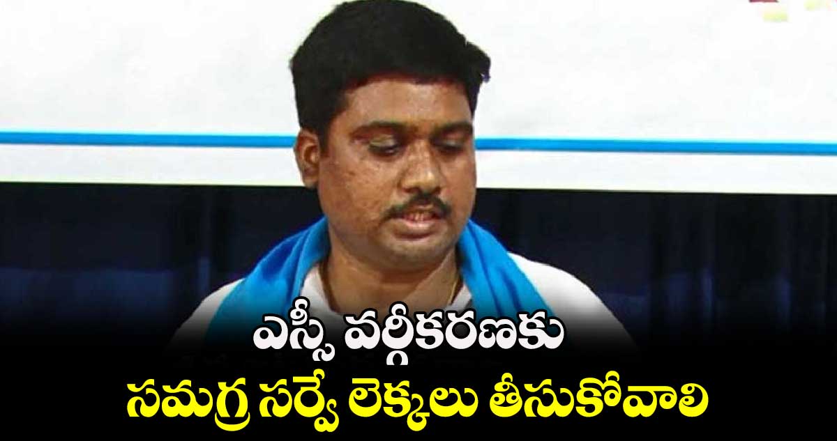 ఎస్సీ వర్గీకరణకు సమగ్ర సర్వే లెక్కలు తీసుకోవాలి