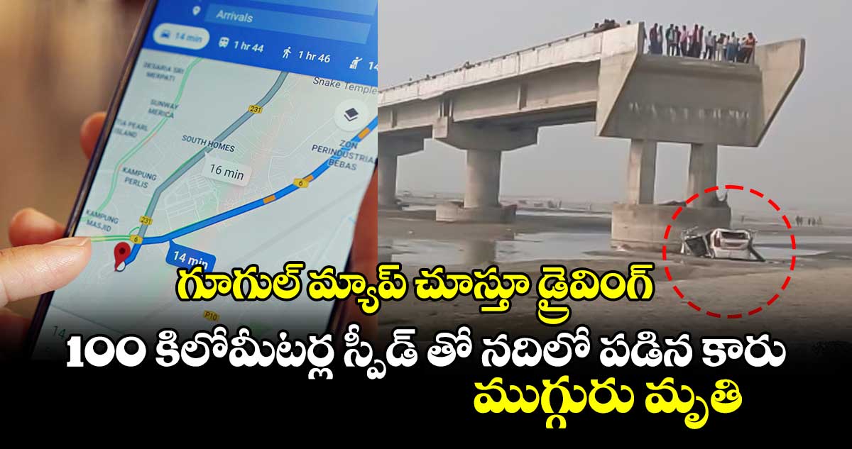 గూగుల్ మ్యాప్ చూస్తూ డ్రైవింగ్.. 100 కిలోమీటర్ల స్పీడ్ తో నదిలో పడిన కారు.. ముగ్గురు మృతి