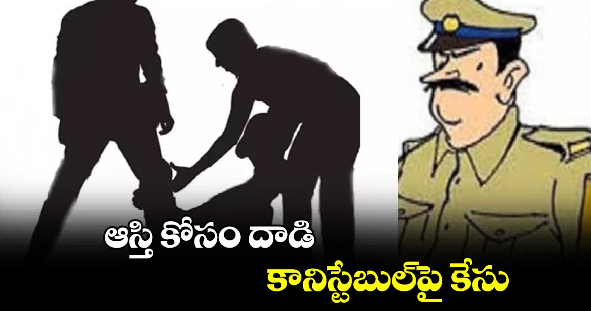 ఆస్తి కోసం దాడి..కానిస్టేబుల్​పై కేసు