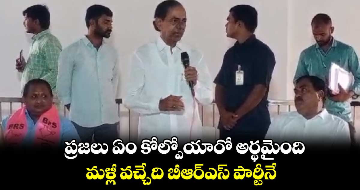 ప్రజలు ఏం కోల్పోయారో అర్థమైంది.. మళ్లీ వచ్చేది బీఆర్ఎస్ పార్టీనే : కేసీఆర్