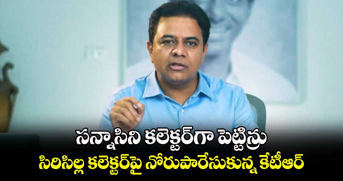 సన్నాసిని కలెక్టర్​గా పెట్టిన్రు.. సిరిసిల్ల కలెక్టర్​పై నోరుపారేసుకున్న కేటీఆర్