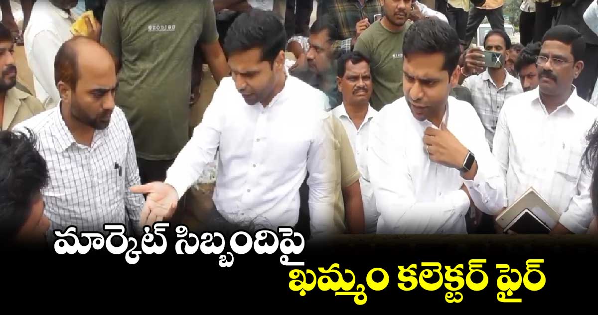 మార్కెట్ సిబ్బందిపై ఖమ్మం కలెక్టర్ ఫైర్