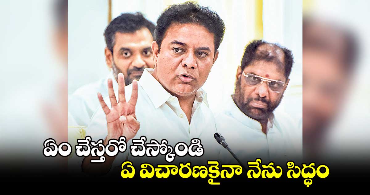 ఏం చేస్తరో చేస్కోండి.. ఏ విచారణకైనా నేను సిద్ధం: కేటీఆర్​