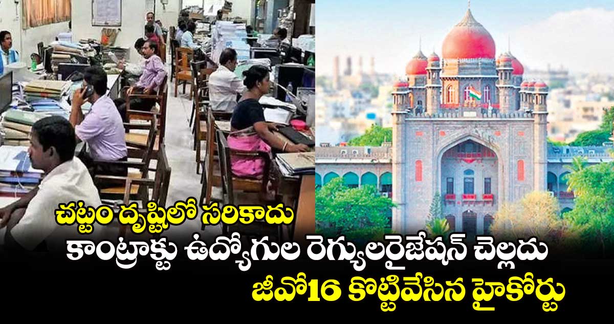 చట్టం దృష్టిలో సరికాదు..కాంట్రాక్టు ఉద్యోగుల రెగ్యులరైజేషన్ చెల్లదు..జీవో16 కొట్టివేసిన హైకోర్టు