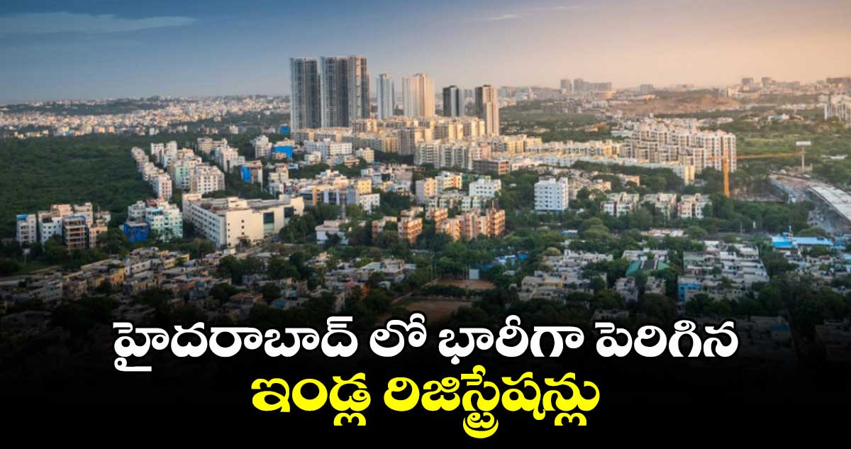 హైదరాబాద్ లో భారీగా పెరిగిన ఇండ్ల రిజిస్ట్రేషన్లు