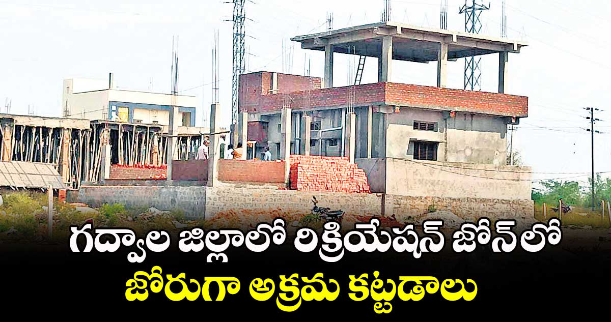 గద్వాల జిల్లాలో రిక్రియేషన్ జోన్ లో  జోరుగా అక్రమ కట్టడాలు 