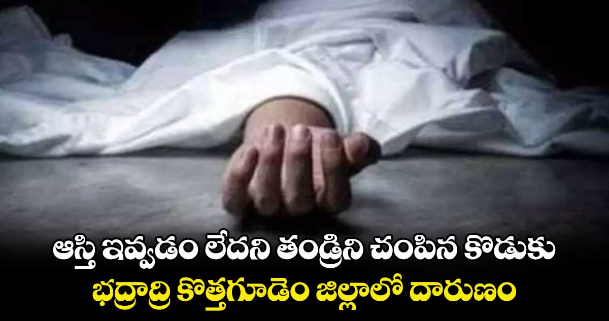 ఆస్తి ఇవ్వడం లేదని తండ్రిని చంపిన కొడుకు.. భద్రాద్రి కొత్తగూడెం జిల్లాలో దారుణం