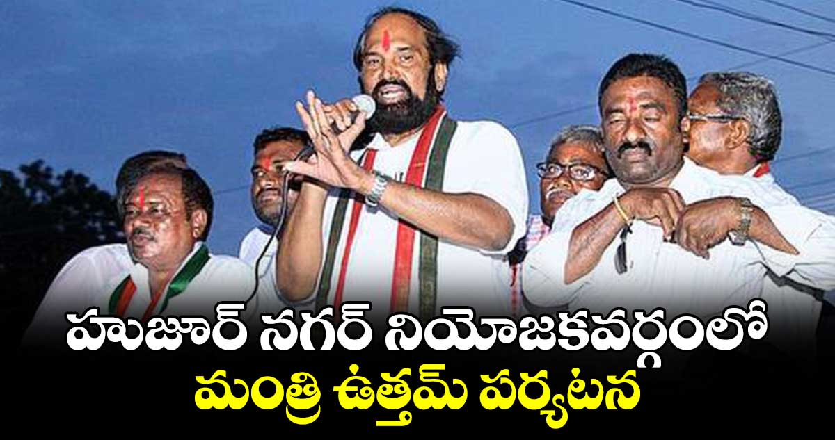 హుజూర్ నగర్ నియోజకవర్గంలో మంత్రి ఉత్తమ్ పర్యటన 