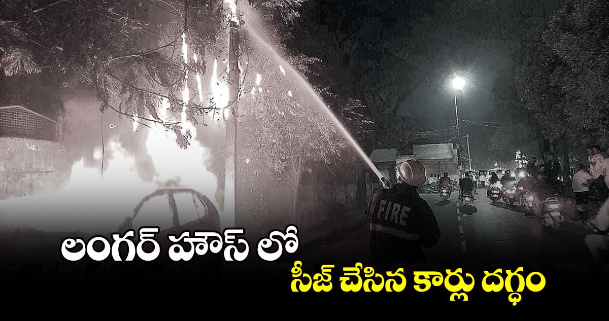 లంగర్ హౌస్ లో సీజ్ ​చేసిన కార్లు దగ్ధం