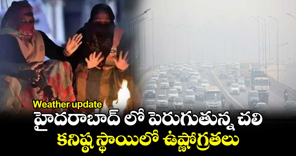 Weather update: హైదరాబాద్​ లో పెరుగుతున్న చలి.... కనిష్ఠ స్థాయిలో ఉష్ణోగ్రతలు