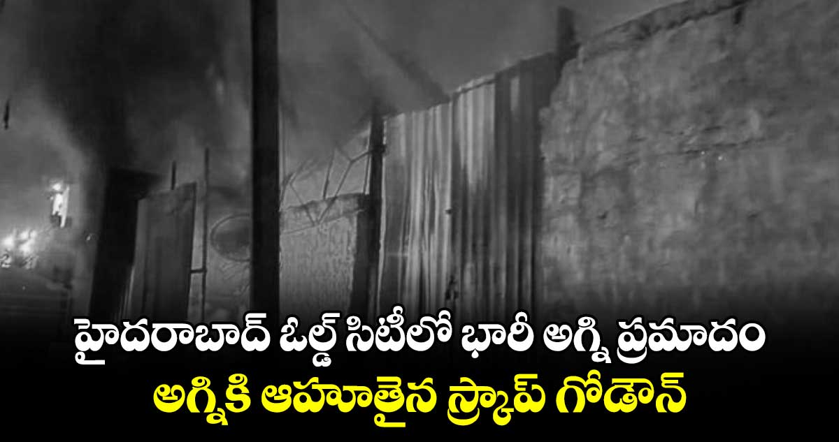 హైదరాబాద్ ఓల్డ్ సిటీలో భారీ అగ్ని ప్రమాదం.. అగ్నికి ఆహూతైన స్క్రాప్ గోడౌన్