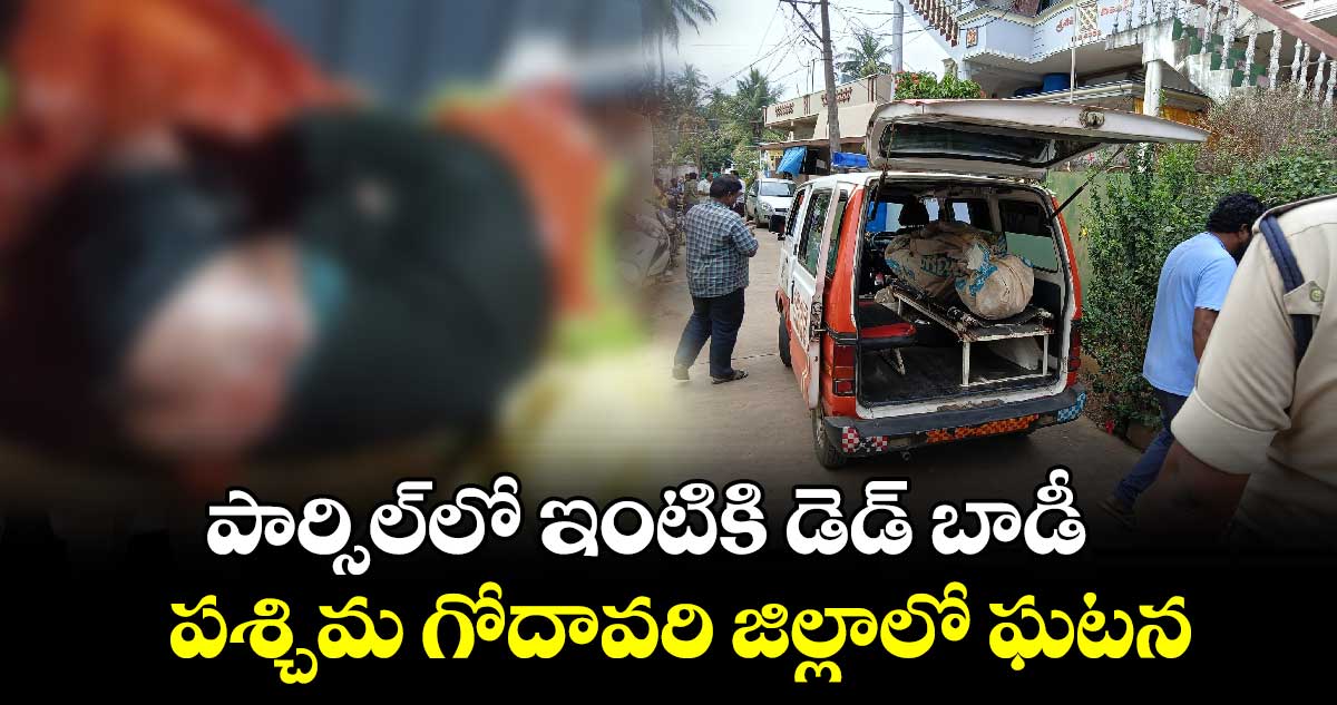 పార్సిల్​లో ఇంటికి డెడ్​ బాడీ.. పశ్చిమ గోదావరి జిల్లాలో ఘటన