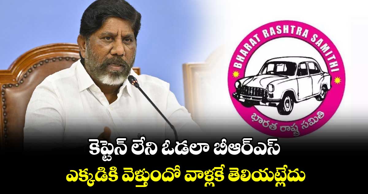 కెప్టెన్ లేని ఓడలా బీఆర్ఎస్​ .. ఎక్కడికి వెళ్తుందో వాళ్లకే తెలియట్లేదు: డిప్యూటీ సీఎం భట్టి