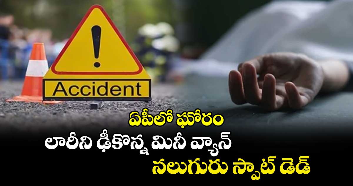 ఏపీలో ఘోరం: లారీని ఢీకొన్న మినీ వ్యాన్.. నలుగురు స్పాట్ డెడ్.. 