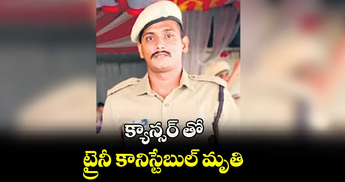 క్యాన్సర్ తో ట్రైనీ కానిస్టేబుల్ మృతి