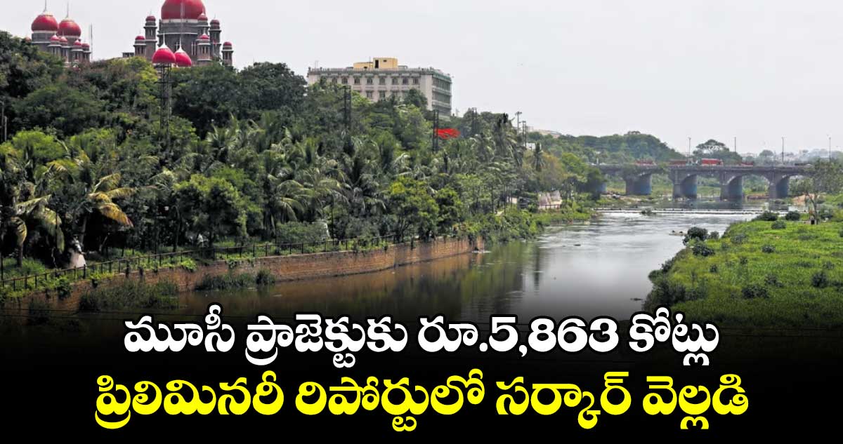 మూసీ ప్రాజెక్టుకు రూ.5,863 కోట్లు..ప్రిలిమినరీ రిపోర్టులో సర్కార్ వెల్లడి