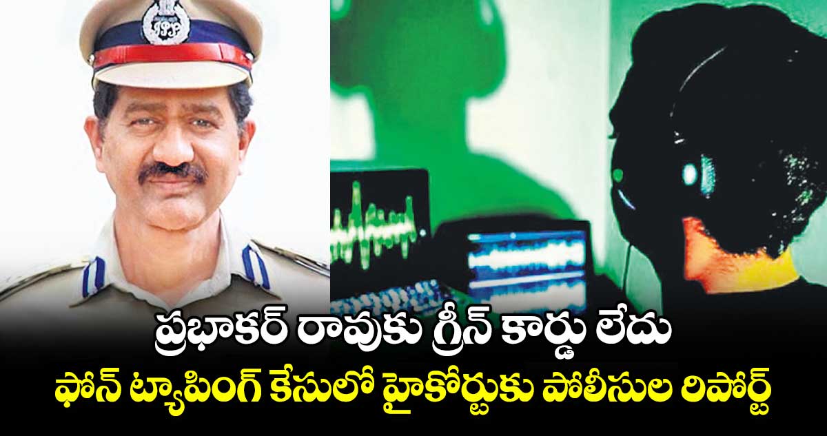 ప్రభాకర్ రావుకు గ్రీన్ కార్డు లేదు .. ఫోన్ ట్యాపింగ్ కేసులో హైకోర్టుకు పోలీసుల రిపోర్ట్