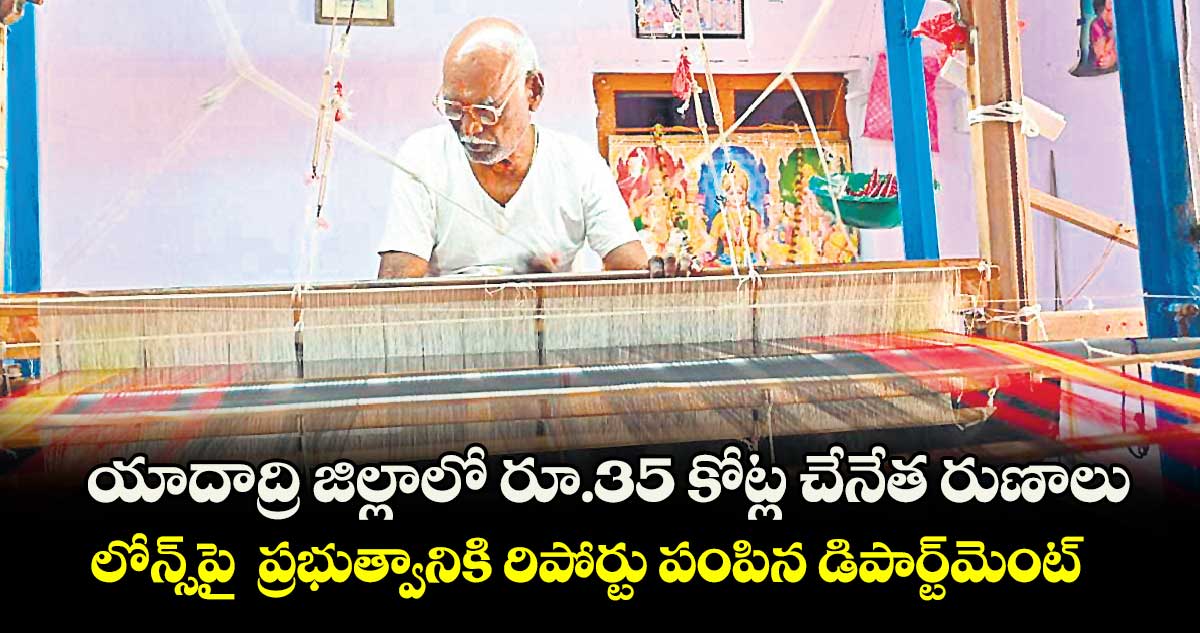 యాదాద్రి జిల్లాలో రూ.35 కోట్ల చేనేత రుణాలు .. లోన్స్​పై  ప్రభుత్వానికి రిపోర్టు పంపిన డిపార్ట్​మెంట్​