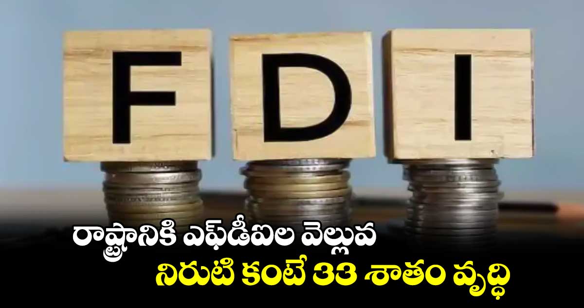 రాష్ట్రానికి ఎఫ్‌డీఐల వెల్లువ.. నిరుటి కంటే 33 శాతం వృద్ధి