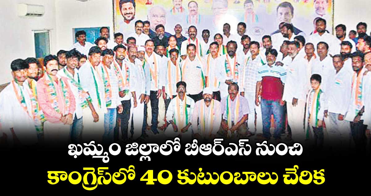 ఖమ్మం జిల్లాలో బీఆర్ఎస్​ నుంచి కాంగ్రెస్⁬లో 40 కుటుంబాలు చేరిక