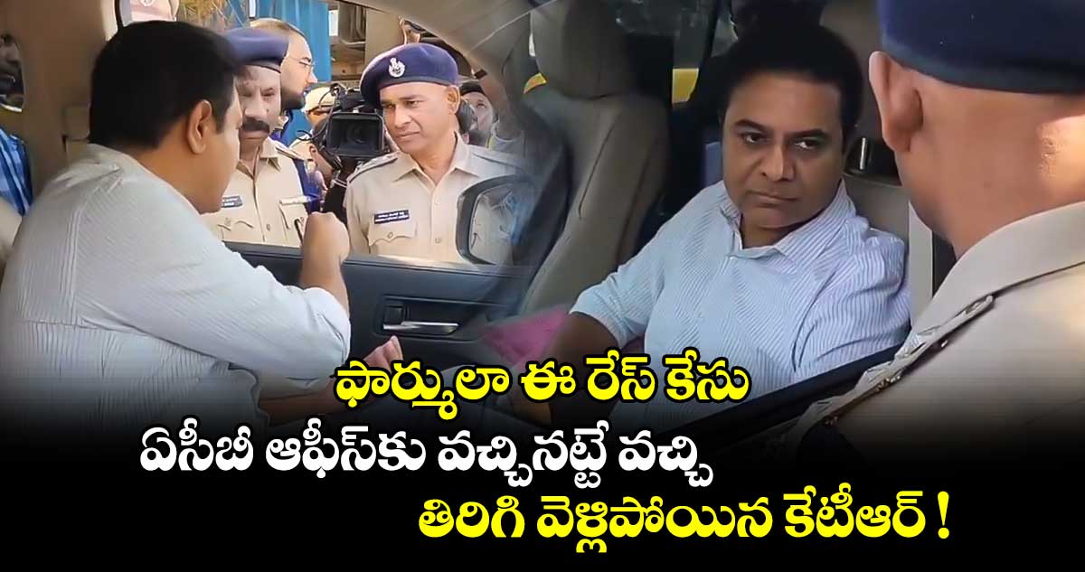 ఫార్ములా ఈ రేస్ కేసు: ఏసీబీ ఆఫీస్⁭కు వచ్చినట్టే వచ్చి తిరిగి వెళ్లిపోయిన కేటీఆర్ !