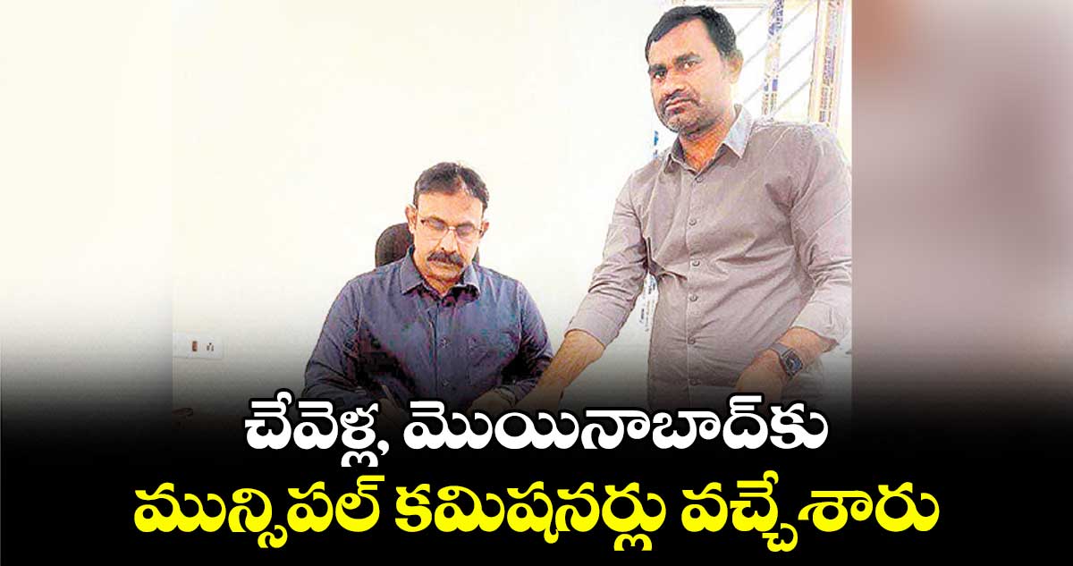 చేవెళ్ల, మొయినాబాద్​కు మున్సిపల్ కమిషనర్లు వచ్చేశారు