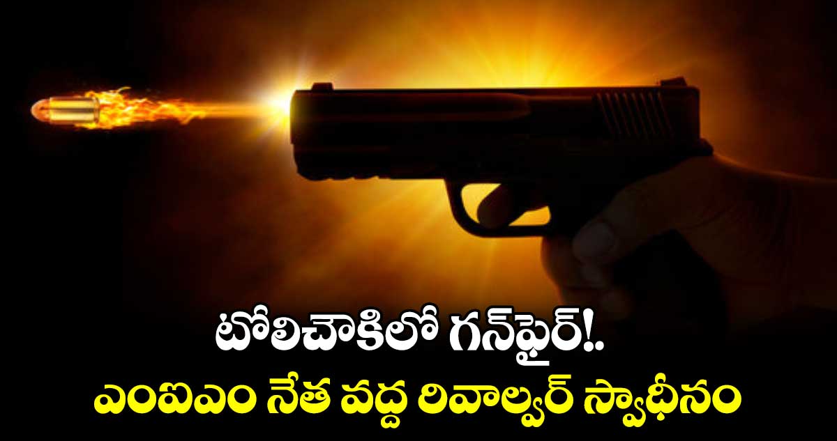 టోలిచౌకిలో గన్​ఫైర్!.. ఎంఐఎం నేత వద్ద రివాల్వర్​ స్వాధీనం