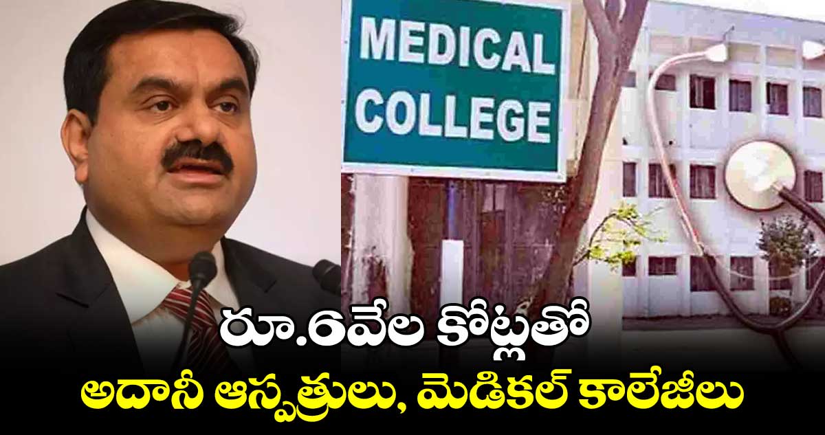 రూ.6వేల కోట్లతో అదానీ ఆస్పత్రులు, మెడికల్ కాలేజీలు 