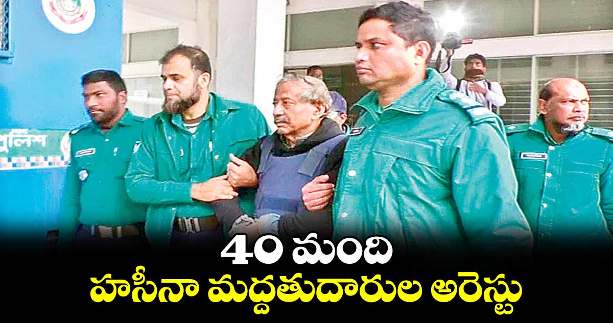 40 మంది హసీనా మద్దతుదారుల అరెస్టు