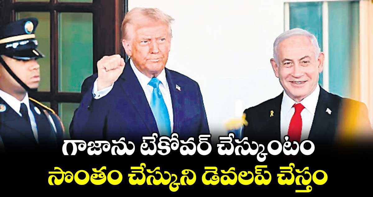 గాజాను టేకోవర్ చేస్కుంటం.. సొంతం చేస్కుని డెవలప్ చేస్తం: ట్రంప్