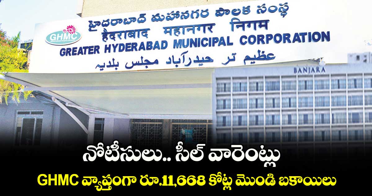 నోటీసులు.. సీల్​ వారెంట్లు ..GHMC​ వ్యాప్తంగా రూ.11,668 కోట్ల మొండి బకాయిలు 