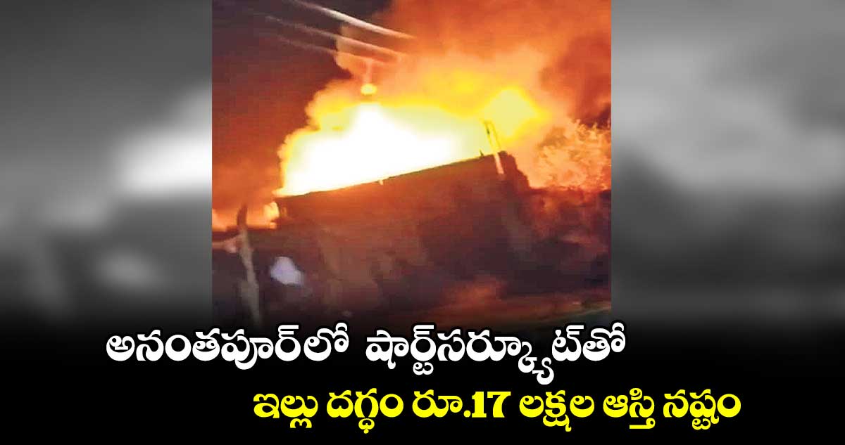 అనంతపూర్ లో షార్ట్​సర్క్యూట్​తో ఇల్లు దగ్ధం..రూ.17 లక్షల ఆస్తి నష్టం