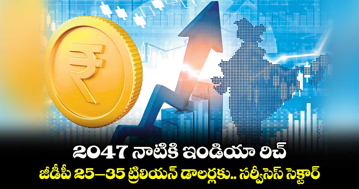 2047 నాటికి ఇండియా రిచ్​.. జీడీపీ 25–35 ట్రిలియన్ డాలర్లకు.. సర్వీసెస్‌‌‌‌‌‌‌‌‌‌‌‌‌‌‌‌ సెక్టార్‌‌‌‌‌‌‌‌‌‌‌‌‌‌‌‌‌‌‌‌‌‌‌‌‌‌‌‌‌‌‌‌ కీలకం