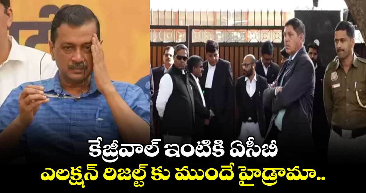 కేజ్రీవాల్ ఇంటికి ఏసీబీ: ఎలక్షన్ రిజల్ట్ కు ముందే హైడ్రామా.. 