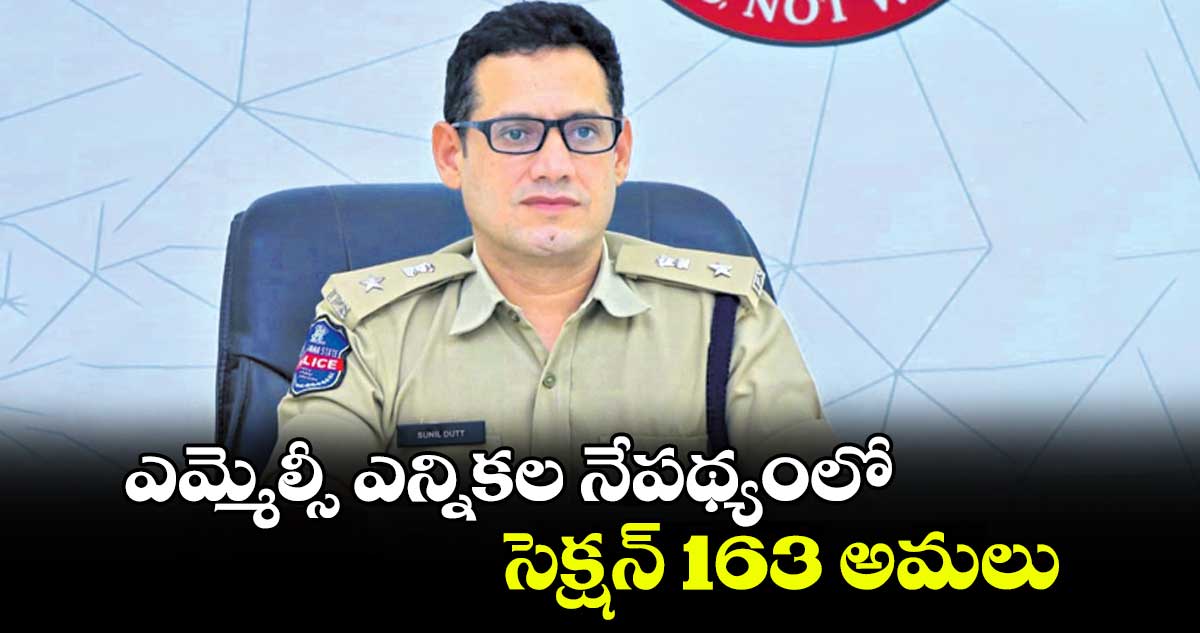 ఎమ్మెల్సీ ఎన్నికల నేపథ్యంలో సెక్షన్ 163  అమలు : ఖమ్మం పోలీస్ కమిషనర్ సునీల్ దత్ 