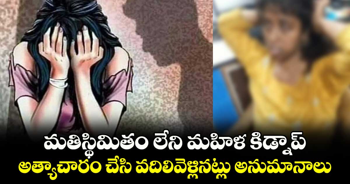 మతిస్థిమితం లేని మహిళ కిడ్నాప్..  అత్యాచారం చేసి వదిలివెళ్లినట్లు అనుమానాలు