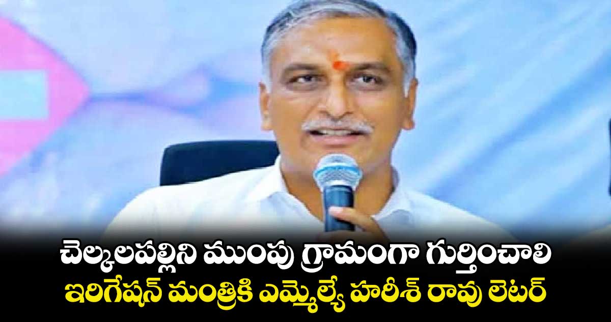 చెల్కలపల్లిని ముంపు గ్రామంగా గుర్తించాలి..ఇరిగేషన్ మంత్రికి ఎమ్మెల్యే హరీశ్ రావు లెటర్‌‌ ‌‌ 