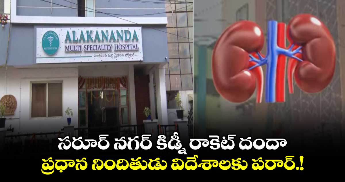 సరూర్ నగర్ కిడ్నీరాకెట్ దందా.. ప్రధాన నిందితుడు విదేశాలకు పరార్.!