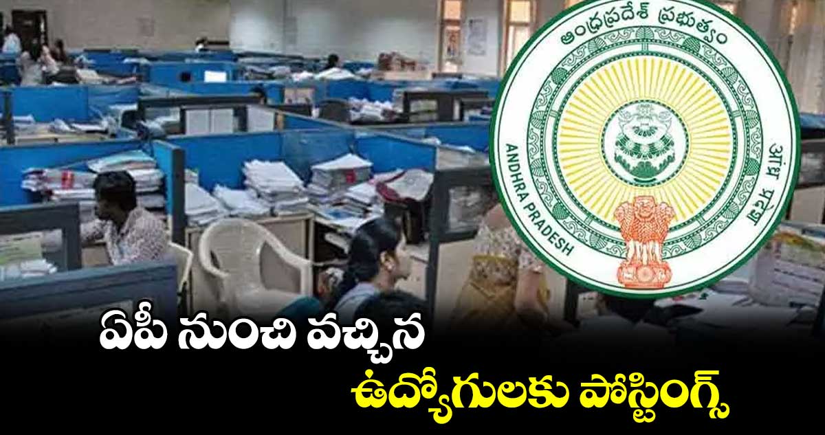 ఏపీ నుంచి వచ్చిన ఉద్యోగులకు పోస్టింగ్స్