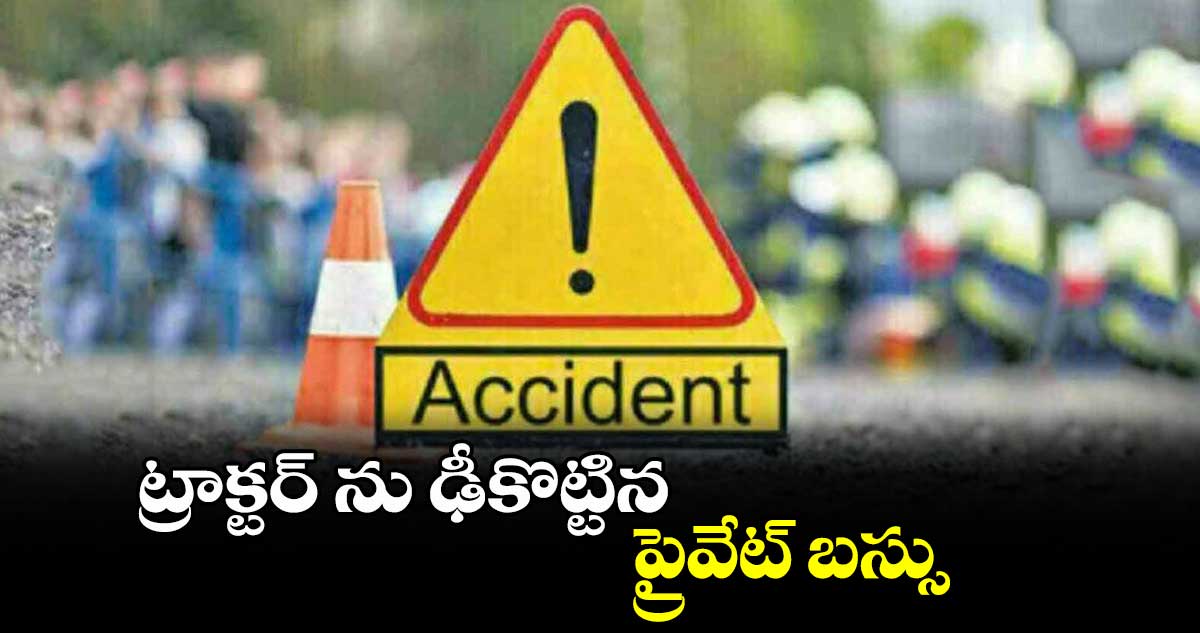 ట్రాక్టర్ ను ఢీకొట్టిన ప్రైవేట్ బస్సు