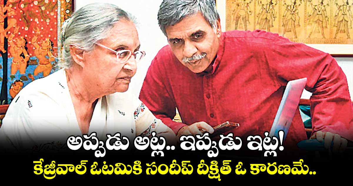 అప్పుడు అట్ల.. ఇప్పుడు ఇట్ల! కేజ్రీవాల్ ఓటమికి సందీప్ దీక్షిత్ ఓ కారణమే.. 