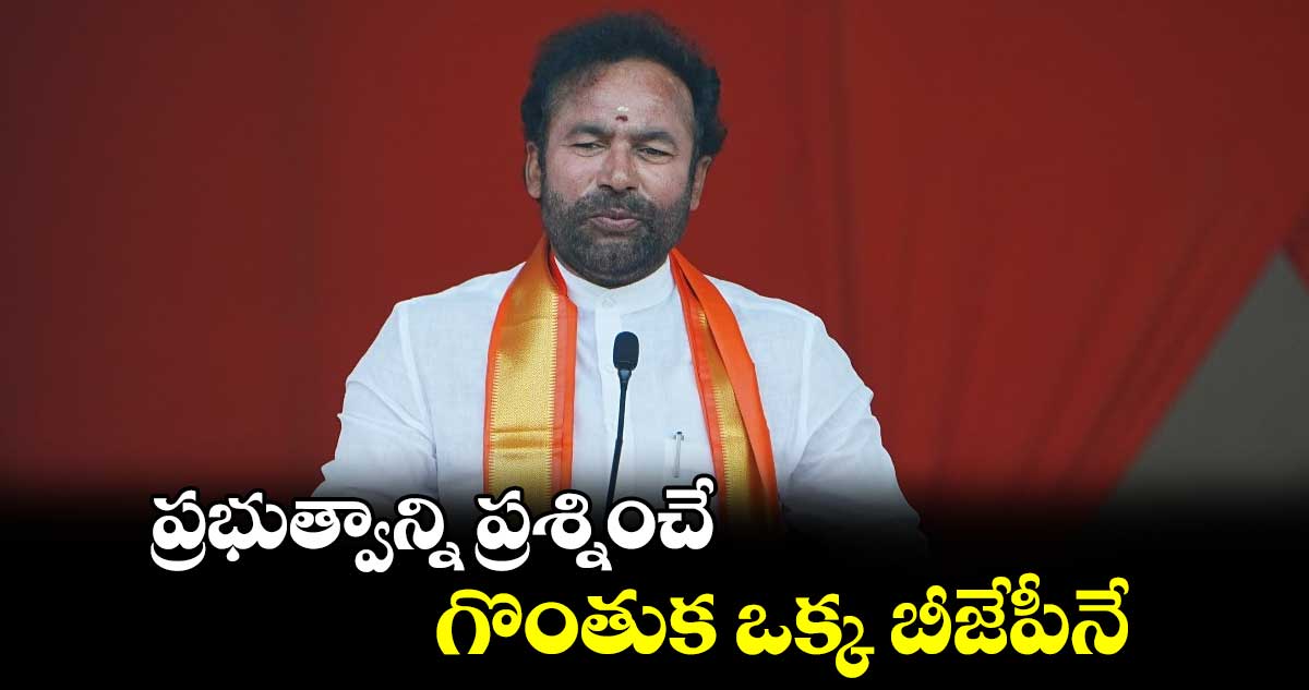 ప్రభుత్వాన్ని ప్రశ్నించే గొంతుక ఒక్క బీజేపీనే : కేంద్ర మంత్రి కిషన్ రెడ్డి  