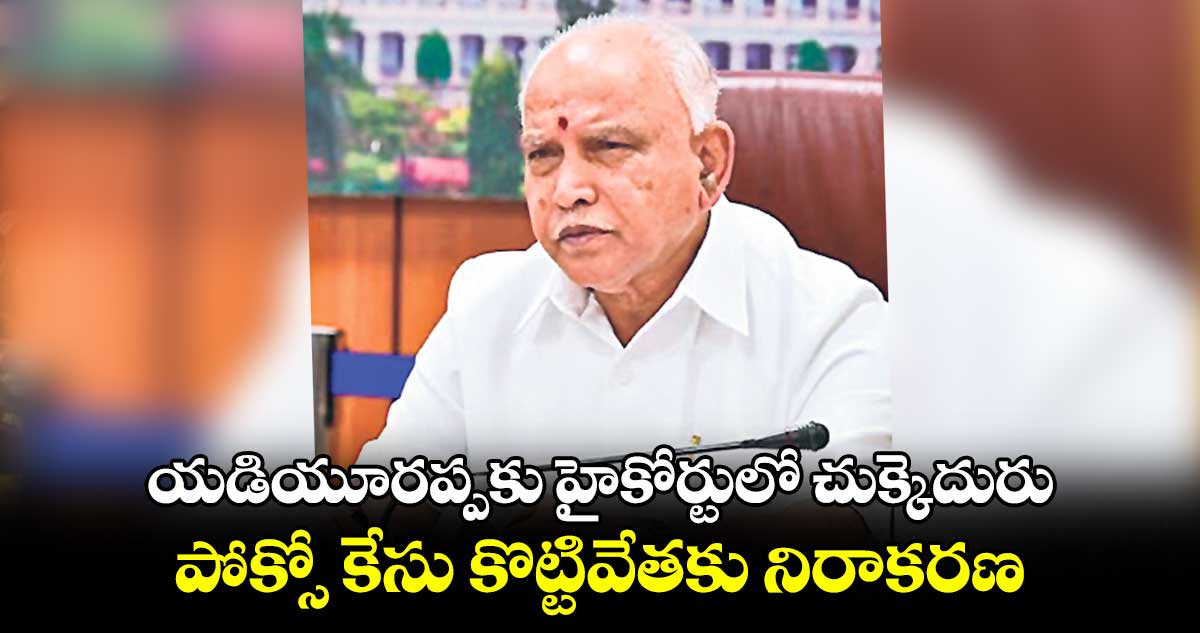 యడియూరప్పకు హైకోర్టులో చుక్కెదురు పోక్సో కేసు కొట్టివేతకు నిరాకరణ